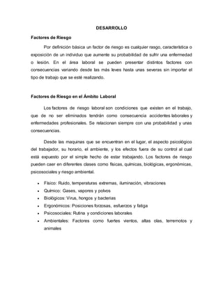 DESARROLLO
Factores de Riesgo
Por definición básica un factor de riesgo es cualquier rasgo, característica o
exposición de un individuo que aumente su probabilidad de sufrir una enfermedad
o lesión. En el área laboral se pueden presentar distintos factores con
consecuencias variando desde las más leves hasta unas severas sin importar el
tipo de trabajo que se esté realizando.
Factores de Riesgo en el Ámbito Laboral
Los factores de riesgo laboral son condiciones que existen en el trabajo,
que de no ser eliminados tendrán como consecuencia accidentes laborales y
enfermedades profesionales. Se relacionan siempre con una probabilidad y unas
consecuencias.
Desde las maquinas que se encuentran en el lugar, el aspecto psicológico
del trabajador, su horario, el ambiente, y los efectos fuera de su control al cual
está expuesto por el simple hecho de estar trabajando. Los factores de riesgo
pueden caer en diferentes clases como físicas, químicas, biológicas, ergonómicas,
psicosociales y riesgo ambiental.
 Físico: Ruido, temperaturas extremas, iluminación, vibraciones
 Químico: Gases, vapores y polvos
 Biológicos: Virus, hongos y bacterias
 Ergonómicos: Posiciones forzosas, esfuerzos y fatiga
 Psicosociales: Rutina y condiciones laborales
 Ambientales: Factores como fuertes vientos, altas olas, terremotos y
animales
 