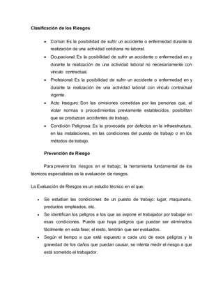 Clasificación de los Riesgos
 Común: Es la posibilidad de sufrir un accidente o enfermedad durante la
realización de una actividad cotidiana no laboral.
 Ocupacional: Es la posibilidad de sufrir un accidente o enfermedad en y
durante la realización de una actividad laboral no necesariamente con
vínculo contractual.
 Profesional: Es la posibilidad de sufrir un accidente o enfermedad en y
durante la realización de una actividad laboral con vínculo contractual
vigente.
 Acto Inseguro: Son las omisiones cometidas por las personas que, al
violar normas o procedimientos previamente establecidos, posibilitan
que se produzcan accidentes de trabajo.
 Condición Peligrosa: Es la provocada por defectos en la infraestructura,
en las instalaciones, en las condiciones del puesto de trabajo o en los
métodos de trabajo.
Prevención de Riesgo
Para prevenir los riesgos en el trabajo, la herramienta fundamental de los
técnicos especialistas es la evaluación de riesgos.
La Evaluación de Riesgos es un estudio técnico en el que:
 Se estudian las condiciones de un puesto de trabajo: lugar, maquinaria,
productos empleados, etc.
 Se identifican los peligros a los que se expone el trabajador por trabajar en
esas condiciones. Puede que haya peligros que puedan ser eliminados
fácilmente en esta fase; el resto, tendrán que ser evaluados.
 Según el tiempo a que esté expuesto a cada uno de esos peligros y la
gravedad de los daños que puedan causar, se intenta medir el riesgo a que
está sometido el trabajador.
 
