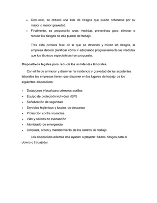  Con esto, se obtiene una lista de riesgos que puede ordenarse por su
mayor o menor gravedad.
 Finalmente, se propondrán unas medidas preventivas para eliminar o
reducir los riesgos de ese puesto de trabajo.
Tras esta primera fase en la que se detectan y miden los riesgos, la
empresa deberá planificar cómo ir adoptando progresivamente las medidas
que los técnicos especialistas han propuesto.
Dispositivos legales para reducir los accidentes laborales
Con el fin de aminorar y disminuir la incidencia y gravedad de los accidentes
laborales las empresas tienen que disponer en los lugares de trabajo de los
siguientes dispositivos:
 Dotaciones y local para primeros auxilios
 Equipo de protección individual (EPI)
 Señalización de seguridad
 Servicios higiénicos y locales de descanso
 Protección contra incendios
 Vías y salidas de evacuación
 Alumbrado de emergencia
 Limpieza, orden y mantenimiento de los centros de trabajo
Los dispositivos además nos ayudan a prevenir futuros riesgos para el
obrero o trabajador
 