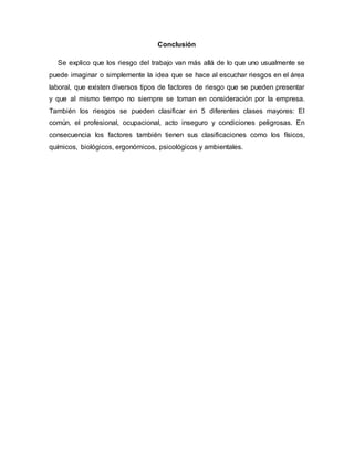 Conclusión
Se explico que los riesgo del trabajo van más allá de lo que uno usualmente se
puede imaginar o simplemente la idea que se hace al escuchar riesgos en el área
laboral, que existen diversos tipos de factores de riesgo que se pueden presentar
y que al mismo tiempo no siempre se toman en consideración por la empresa.
También los riesgos se pueden clasificar en 5 diferentes clases mayores: El
común, el profesional, ocupacional, acto inseguro y condiciones peligrosas. En
consecuencia los factores también tienen sus clasificaciones como los físicos,
químicos, biológicos, ergonómicos, psicológicos y ambientales.
 