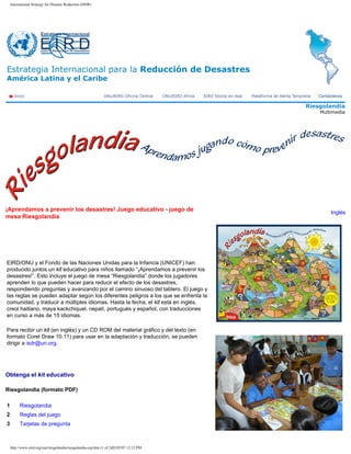 International Strategy for Disaster Reduction (ISDR)




Estrategia Internacional para la Reducción de Desastres
América Latina y el Caribe


                                                                                          Riesgolandia
                                                                                              Multimedia




¡Aprendamos a prevenir los desastres! Juego educativo - juego de
                                                                                                  Inglés
mesa Riesgolandia




EIRD/ONU y el Fondo de las Naciones Unidas para la Infancia (UNICEF) han
producido juntos un kit educativo para niños llamado “¡Aprendamos a prevenir los
desastres!”. Esto incluye el juego de mesa “Riesgolandia” donde los jugadores
aprenden lo que pueden hacer para reducir el efecto de los desastres,
respondiendo preguntas y avanzando por el camino sinuoso del tablero. El juego y
las reglas se pueden adaptar según los diferentes peligros a los que se enfrenta la
comunidad, y traducir a múltiples idiomas. Hasta la fecha, el kit está en inglés,
creol haitiano, maya kackchiquel, nepalí, portugués y español, con traducciones
en curso a más de 15 idiomas.

Para recibir un kit (en inglés) y un CD ROM del material gráfico y del texto (en
formato Corel Draw 10.11) para usar en la adaptación y traducción, se pueden
dirigir a isdr@un.org.




Obtenga el kit educativo

Riesgolandia (formato PDF)

1         Riesgolandia
2         Reglas del juego
3         Tarjetas de pregunta



    http://www.eird.org/esp/riesgolandia/riesgolandia-esp.htm (1 of 2)02/02/07 12:12 PM
 