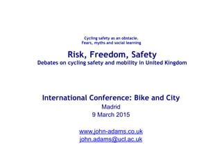  
Cycling safety as an obstacle.  
Fears, myths and social learning 
International Conference: Bike and City
Madrid
9 March 2015
www.john-adams.co.uk
john.adams@ucl.ac.uk
Risk, Freedom, Safety  
Debates on cycling safety and mobility in United Kingdom
 