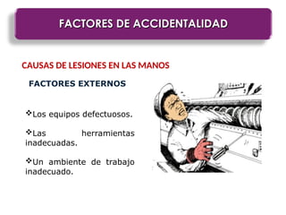 FACTORES DE ACCIDENTALIDAD
FACTORES DE ACCIDENTALIDAD
CAUSAS DE LESIONES EN LAS MANOS
FACTORES EXTERNOS
Los equipos defectuosos.
Las herramientas
inadecuadas.
Un ambiente de trabajo
inadecuado.
 