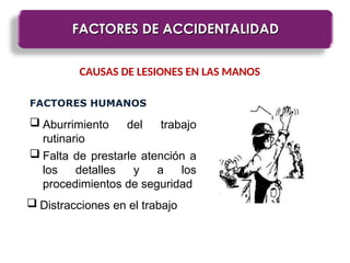 FACTORES DE ACCIDENTALIDAD
FACTORES DE ACCIDENTALIDAD
CAUSAS DE LESIONES EN LAS MANOS
FACTORES HUMANOS
 Aburrimiento del trabajo
rutinario
 Falta de prestarle atención a
los detalles y a los
procedimientos de seguridad
 Distracciones en el trabajo
 