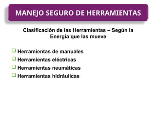 Clasificación de las Herramientas – Según la
Energía que las mueve
 Herramientas de manuales
 Herramientas eléctricas
 Herramientas neumáticas
 Herramientas hidráulicas
MANEJO SEGURO DE HERRAMIENTAS
 