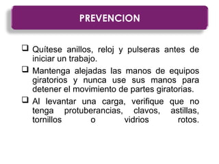  Quítese anillos, reloj y pulseras antes de
iniciar un trabajo.
 Mantenga alejadas las manos de equipos
giratorios y nunca use sus manos para
detener el movimiento de partes giratorias.
 Al levantar una carga, verifique que no
tenga protuberancias, clavos, astillas,
tornillos o vidrios rotos.
PREVENCION
 
