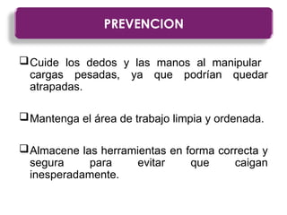 Cuide los dedos y las manos al manipular
cargas pesadas, ya que podrían quedar
atrapadas.
Mantenga el área de trabajo limpia y ordenada.
Almacene las herramientas en forma correcta y
segura para evitar que caigan
inesperadamente.
PREVENCION
 