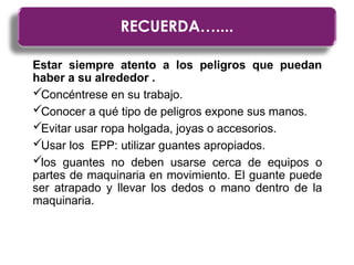 Estar siempre atento a los peligros que puedan
haber a su alrededor .
Concéntrese en su trabajo.
Conocer a qué tipo de peligros expone sus manos.
Evitar usar ropa holgada, joyas o accesorios.
Usar los EPP: utilizar guantes apropiados.
los guantes no deben usarse cerca de equipos o
partes de maquinaria en movimiento. El guante puede
ser atrapado y llevar los dedos o mano dentro de la
maquinaria.
RECUERDA…....
RECUERDA…....
 