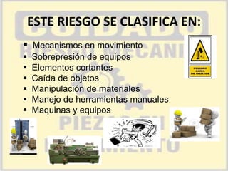 ESTE RIESGO SE CLASIFICA EN:
 Mecanismos en movimiento







Sobrepresión de equipos
Elementos cortantes
Caída de objetos
Manipulación de materiales
Manejo de herramientas manuales
Maquinas y equipos

 