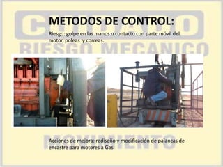 METODOS DE CONTROL:
Riesgo: golpe en las manos o contacto con parte móvil del
motor, poleas y correas.

Acciones de mejora: rediseño y modificación de palancas de
encastre para motores a Gas

 