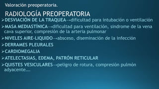 DESVIACIÓN DE LA TRAQUEA→dificultad para intubación o ventilación
MASA MEDIASTÍNICA→dificultad para ventilación, sindrome de la vena
cava superior, compresión de la arteria pulmonar
NIVELES AIRE-LIQUIDO→absceso, diseminación de la infección
DERRAMES PLEURALES
CARDIOMEGALIA
ATELECTASIAS, EDEMA, PATRÓN RETICULAR
QUISTES VESICULARES→peligro de rotura, compresión pulmón
adyacente….
Valoración preoperatoria.
 