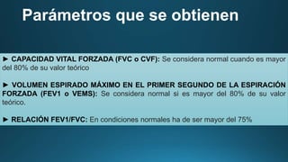 Parámetros que se obtienen
► CAPACIDAD VITAL FORZADA (FVC o CVF): Se considera normal cuando es mayor
del 80% de su valor teórico
► VOLUMEN ESPIRADO MÁXIMO EN EL PRIMER SEGUNDO DE LA ESPIRACIÓN
FORZADA (FEV1 o VEMS): Se considera normal si es mayor del 80% de su valor
teórico.
► RELACIÓN FEV1/FVC: En condiciones normales ha de ser mayor del 75%
 