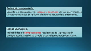 Evaluación preoperatoria.
Consiste en contraponer los riesgos y beneficios de las intervenciones
clínicas y quirúrgicas en relación a la historia natural de la enfermedad.
Riesgo Quirúrgico.
Probabilidad de complicaciones resultantes de la preparación
preoperatoria, anestesia, cirugía y convalecencia posoperatorio.
 