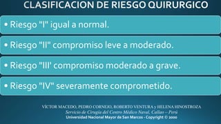 • Riesgo "I" igual a normal.
• Riesgo "II" compromiso leve a moderado.
• Riesgo "III' compromiso moderado a grave.
• Riesgo "IV" severamente comprometido.
VÍCTOR MACEDO, PEDRO CORNEJO, ROBERTO VENTURA y HELENA HINOSTROZA
Servicio de Cirugía del Centro Médico Naval, Callao – Perú
Universidad Nacional Mayor de San Marcos - Copyright © 2000
 