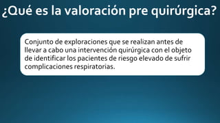 Conjunto de exploraciones que se realizan antes de
llevar a cabo una intervención quirúrgica con el objeto
de identificar los pacientes de riesgo elevado de sufrir
complicaciones respiratorias.
¿Qué es la valoración pre quirúrgica?
 