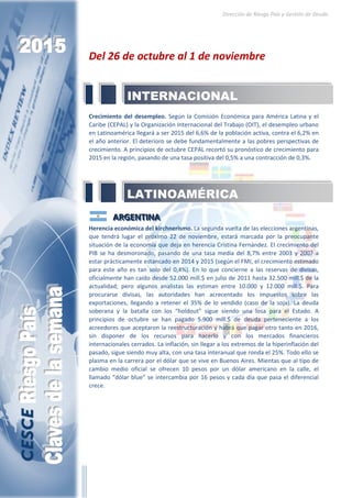 Dirección de Riesgo País y Gestión de Deuda
Del 26 de octubre al 1 de noviembre
Crecimiento del desempleo. Según la Comisión Económica para América Latina y el
Caribe (CEPAL) y la Organización Internacional del Trabajo (OIT), el desempleo urbano
en Latinoamérica llegará a ser 2015 del 6,6% de la población activa, contra el 6,2% en
el año anterior. El deterioro se debe fundamentalmente a las pobres perspectivas de
crecimiento. A principios de octubre CEPAL recortó su pronóstico de crecimiento para
2015 en la región, pasando de una tasa positiva del 0,5% a una contracción de 0,3%.
AAARRRGGGEEENNNTTTIIINNNAAA
Herencia económica del kirchnerismo. La segunda vuelta de las elecciones argentinas,
que tendrá lugar el próximo 22 de noviembre, estará marcada por la preocupante
situación de la economía que deja en herencia Cristina Fernández. El crecimiento del
PIB se ha desmoronado, pasando de una tasa media del 8,7% entre 2003 y 2007 a
estar prácticamente estancado en 2014 y 2015 (según el FMI, el crecimiento estimado
para este año es tan solo del 0,4%). En lo que concierne a las reservas de divisas,
oficialmente han caído desde 52.000 mill.$ en julio de 2011 hasta 32.500 mill.$ de la
actualidad; pero algunos analistas las estiman entre 10.000 y 12.000 mill.$. Para
procurarse divisas, las autoridades han acrecentado los impuestos sobre las
exportaciones, llegando a retener el 35% de lo vendido (caso de la soja). La deuda
soberana y la batalla con los “holdout” sigue siendo una losa para el Estado. A
principios de octubre se han pagado 5.900 mill.$ de deuda perteneciente a los
acreedores que aceptaron la reestructuración y habrá que pagar otro tanto en 2016,
sin disponer de los recursos para hacerlo y con los mercados financieros
internacionales cerrados. La inflación, sin llegar a los extremos de la hiperinflación del
pasado, sigue siendo muy alta, con una tasa interanual que ronda el 25%. Todo ello se
plasma en la carrera por el dólar que se vive en Buenos Aires. Mientas que al tipo de
cambio medio oficial se ofrecen 10 pesos por un dólar americano en la calle, el
llamado “dólar blue” se intercambia por 16 pesos y cada día que pasa el diferencial
crece.
LATINOAMÉRICA
INTERNACIONAL
 