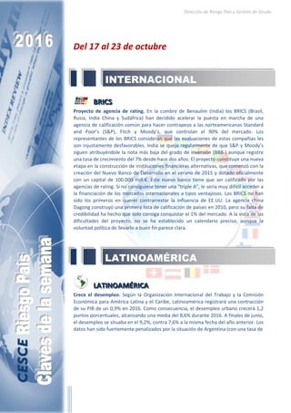 Dirección de Riesgo País y Gestión de Deuda
Del 17 al 23 de octubre
BBBRRRIIICCCSSS
Proyecto de agencia de rating. En la cumbre de Benaulim (India) los BRICS (Brasil,
Rusia, India China y Sudáfrica) han decidido acelerar la puesta en marcha de una
agencia de calificación común para hacer contrapeso a las norteamericanas Standard
and Poor’s (S&P), Fitch y Moody’s, que controlan el 90% del mercado. Los
representantes de los BRICS consideran que las evaluaciones de estas compañías les
son injustamente desfavorables. India se queja regularmente de que S&P y Moody’s
siguen atribuyéndole la nota más baja del grado de inversión (BBB-) aunque registre
una tasa de crecimiento del 7% desde hace dos años. El proyecto constituye una nueva
etapa en la construcción de instituciones financieras alternativas, que comenzó con la
creación del Nuevo Banco de Desarrollo en el verano de 2015 y dotado oficialmente
con un capital de 100.000 mill.€. Este nuevo banco tiene que ser calificado por las
agencias de rating. Si no consiguiese tener una “triple A”, le sería muy difícil acceder a
la financiación de los mercados internacionales a tipos ventajosos. Los BRICS no han
sido los primeros en querer contrarrestar la influencia de EE.UU. La agencia china
Dagong construyó una primera lista de calificación de países en 2010, pero su falta de
credibilidad ha hecho que solo consiga conquistar el 1% del mercado. A la vista de las
dificultades del proyecto, no se ha establecido un calendario preciso, aunque la
voluntad política de llevarlo a buen fin parece clara.
LLLAAATTTIIINNNOOOAAAMMMÉÉÉRRRIIICCCAAA
Crece el desempleo. Según la Organización Internacional del Trabajo y la Comisión
Económica para América Latina y el Caribe, Latinoamérica registrará una contracción
de su PIB de un 0,9% en 2016. Como consecuencia, el desempleo urbano crecerá 1,2
puntos porcentuales, alcanzando una media del 8,6% durante 2016. A finales de junio,
el desempleo se situaba en el 9,2%, contra 7,6% a la misma fecha del año anterior. Los
datos han sido fuertemente penalizados por la situación de Argentina (con una tasa de
LATINOAMÉRICA
INTERNACIONAL
 