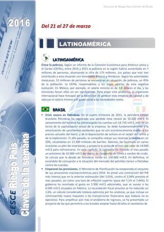 RIESGO PAÍS
Claves de la semana
Dirección de Riesgo País y Gestión de Deuda
2016
21-27
Marzo
LATINOAMÉRICA
LATINOAMÉRICA
Crece la pobreza. Según un informe de la Comisión
Económica para América Latina y el Caribe (CEPAL), entre
2014 y 2015 la pobreza en la región habría aumentado en 7
millones de personas, alcanzando la cifra de 175 millones.
Los países que más han contribuido a esta situación son
Venezuela, México y Honduras. Según las autoridades
mexicanas, 55 millones de personas se encuentran en
situación, de pobreza, un 45% de la población. La CEPAL
responsabiliza a los bajos salarios de esta negativa
evolución. En México, por ejemplo, el salario mínimo es de
3,8 dólares al día, y las revisiones llevan años sin ser
significativas. Para atajar este problema, el organismo
internacional hace hincapié en la necesidad de generar
más empleos de calidad y de adecuar el salario mínimo y el
gasto social a las necesidades reales.
 