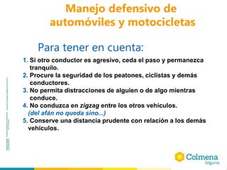 Manejo defensivo de
automóviles y motocicletas
Para tener en cuenta:
1. Si otro conductor es agresivo, ceda el paso y permanezca
tranquilo.
2. Procure la seguridad de los peatones, ciclistas y demás
conductores.
3. No permita distracciones de alguien o de algo mientras
conduce.
4. No conduzca en zigzag entre los otros vehículos.
(del afán no queda sino...)
5. Conserve una distancia prudente con relación a los demás
vehículos.
 