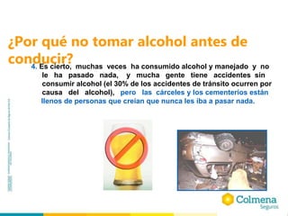 ¿Por qué no tomar alcohol antes de
conducir?
4. Es cierto, muchas veces ha consumido alcohol y manejado y no
le ha pasado nada, y mucha gente tiene accidentes sin
consumir alcohol (el 30% de los accidentes de tránsito ocurren por
causa del alcohol), pero las cárceles y los cementerios están
llenos de personas que creían que nunca les iba a pasar nada.
 