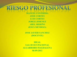 MANUEL CONTRERA
    JOSE CORTES
     LUIS CORTES
   JORGE JIMENEZ
    ABEL MERIÑO
   JESUS MENDOZA

 JOSE JAVIER SANCHEZ
      (DOCENTE)


        IDEAL
  SALUD OCUPACIONAL
ALGARROBO-MAGDALENA
       06-09-2012
 