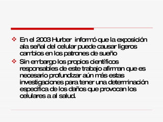 En el 2003 Hurber  informó que la exposición ala señal del celular puede causar ligeros cambios en los patrones de sueño Sin embargo los propios científicos responsables de este trabajo afirman que es necesario profundizar aún más estas investigaciones para tener una determinación especifica de los daños que provocan los celulares a al salud.  
