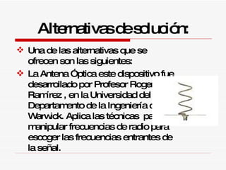 Alternativas de solución: Una de las alternativas que se ofrecen son las siguientes: La Antena Óptica este dispositivo fue desarrollado por Profesor Roger Ramírez , en la Universidad del Departamento de la Ingeniería de Warwick. Aplica las técnicas  para manipular frecuencias de radio para escoger las frecuencias entrantes de la señal. 