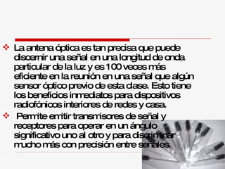 La antena óptica es tan precisa que puede discernir una señal en una longitud de onda particular de la luz y es 100 veces más eficiente en la reunión en una señal que algún sensor óptico previo de esta clase. Esto tiene los beneficios inmediatos para dispositivos radiofónicos interiores de redes y casa. Permite emitir transmisores de señal y receptores para operar en un ángulo significativo uno al otro y para discriminar mucho más con precisión entre señales.  