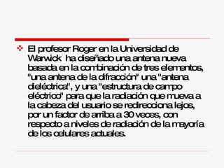 El profesor Roger en la Universidad de Warwick  ha diseñado una antena nueva basada en la combinación de tres elementos, "una antena de la difracción" una "antena dieléctrica", y una "estructura de campo eléctrico" para que la radiación que mueva a la cabeza del usuario se redirecciona lejos, por un factor de arriba a 30 veces, con respecto a niveles de radiación de la mayoría de los celulares actuales.  