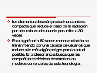 los elementos deberán producir una antena compacta que reduce el paso de la radiación por una cabeza de usuario por arriba a 30 veces  Esto significaría 60 veces menos radiación se transmitiendo por una cabeza de usuarios que reduce aún más algún peligro para la salud posible. El profesor ahora busca que las compañías telefónicas desarrollen los modelos comerciales de esta tecnología. 
