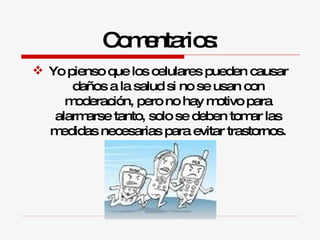 Comentarios: Yo pienso que los celulares pueden causar daños a la salud si no se usan con moderación, pero no hay motivo para alarmarse tanto, solo se deben tomar las medidas necesarias para evitar trastornos. 