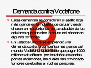 Estas demandas se consideran el asalto legal más grande en la industria de celular y serán el examen más extenso  de la radiación de los celulares que han sido la causa del cáncer en algunas personas.  En Estados Unidos se emprendió una demanda contra la compañía mas grande del mundo: Vodafone, quien tiene que pagar 1000 millones de dólares  por los daños causados por las radiaciones, las cuales han provocado tumores cerebrales a muchas personas. Demanda contra Vodafone 