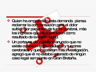Quien ha emprendido esta demanda  piensa reclamar la compensación para el dolor sufrido por pacientes de tumor cerebral, más los ingresos que ellos perdieron como resultado de la enfermedad. Un portavoz de Vodafone anuncio que no existe  conexión entre celulares y tumores cerebrales y que necesitan más investigación, agregó que él no estaba enterado de ningún caso legal semejante en Gran Bretaña. 