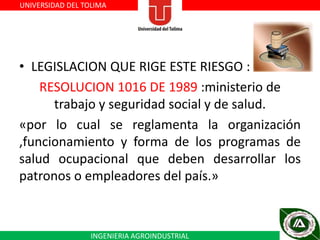 UNIVERSIDAD DEL TOLIMA

• LEGISLACION QUE RIGE ESTE RIESGO :
RESOLUCION 1016 DE 1989 :ministerio de
trabajo y seguridad social y de salud.
«por lo cual se reglamenta la organización
,funcionamiento y forma de los programas de
salud ocupacional que deben desarrollar los
patronos o empleadores del país.»

INGENIERIA AGROINDUSTRIAL

 