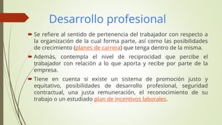 Desarrollo profesional
 Se refiere al sentido de pertenencia del trabajador con respecto a
la organización de la cual forma parte, así como las posibilidades
de crecimiento (planes de carrera) que tenga dentro de la misma.
 Además, contempla el nivel de reciprocidad que percibe el
trabajador con relación a lo que aporta y recibe por parte de la
empresa.
 Tiene en cuenta si existe un sistema de promoción justo y
equitativo, posibilidades de desarrollo profesional, seguridad
contractual, una justa remuneración, el reconocimiento de su
trabajo o un estudiado plan de incentivos laborales.
 
