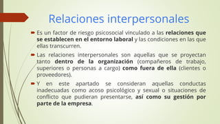 Relaciones interpersonales
 Es un factor de riesgo psicosocial vinculado a las relaciones que
se establecen en el entorno laboral y las condiciones en las que
ellas transcurren.
 Las relaciones interpersonales son aquellas que se proyectan
tanto dentro de la organización (compañeros de trabajo,
superiores o personas a cargo) como fuera de ella (clientes o
proveedores).
 Y en este apartado se consideran aquellas conductas
inadecuadas como acoso psicológico y sexual o situaciones de
conflicto que pudieran presentarse, así como su gestión por
parte de la empresa.
 