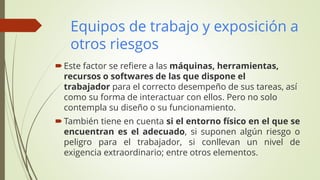 Equipos de trabajo y exposición a
otros riesgos
Este factor se refiere a las máquinas, herramientas,
recursos o softwares de las que dispone el
trabajador para el correcto desempeño de sus tareas, así
como su forma de interactuar con ellos. Pero no solo
contempla su diseño o su funcionamiento.
También tiene en cuenta si el entorno físico en el que se
encuentran es el adecuado, si suponen algún riesgo o
peligro para el trabajador, si conllevan un nivel de
exigencia extraordinario; entre otros elementos.
 