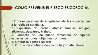 COMO PREVENIR EL RIESGO PSICOSOCIAL
1. Proceso personal de adaptación de las expectativas
a la realidad cotidiana.
2. Equilibrio de áreas vitales: familia, amigos,
aficiones, descanso, trabajo
3. Fomento de una buena atmósfera de equipo:
espacios comunes, objetivos comunes.
4. Limitar la agenda laboral
5. Formación continua dentro de la jornada laboral
 
