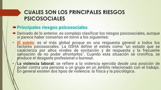 CUALES SON LOS PRINCIPALES RIESGOS
PSICOSOCIALES
Principales riesgos psicosociales
 Derivado de lo anterior, es complejo clasificar los riesgos psicosociales, aunque
sí parece haber consenso en torno a los siguientes:
• El estrés: es el más global porque es una respuesta general a todos los
factores psicosociales. La OSHA define el estrés como "un estado que se
caracteriza por altos niveles de excitación y de respuesta y la frecuente
sensación de no poder afrontarlos". Cuando esta situación se cronifica, se
produce el desgaste profesional o burnout.
• La violencia laboral: se refiere a la violencia ejercida desde una posición de
poder contra una persona o un grupo en un ámbito relacionado con el trabajo.
En general existen dos tipos de violencia: la física y la psicológica.
 