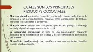 CUALES SON LOS PRINCIPALES
RIESGOS PSICOSOCIALES.
• El acoso laboral: está estrechamente relacionado con un mal clima en la
empresa y un comportamiento negativo entre compañeros de trabajo,
incluidos los superiores o directivos.
• El acoso sexual: existen dos principales tipos: el quid pro quo o chantaje
sexual y el producido por un ambiente hostil.
• La inseguridad contractual: se trata de una preocupación constante
derivada de la inestabilidad del trabajo y de las condiciones cambiantes
del mismo.
• El conflicto familia-trabajo: se manifiesta con dos vertientes: familia-
trabajo y trabajo-familia.
 