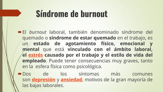 Síndrome de burnout
El burnout laboral, también denominado síndrome del
quemado o síndrome de estar quemado en el trabajo, es
un estado de agotamiento físico, emocional y
mental que está vinculado con el ámbito laboral,
el estrés causado por el trabajo y el estilo de vida del
empleado. Puede tener consecuencias muy graves, tanto
en la esfera física como psicológica.
Dos de los síntomas más comunes
son depresión y ansiedad, motivos de la gran mayoría de
las bajas laborales.
 
