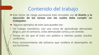 Contenido del trabajo
 Este factor de riesgo psicosocial está vinculado con el diseño y la
ejecución de las tareas con las cuales debe cumplir un
trabajador.
 Algunos ejemplos de este caso pueden ser:
• Un trabajo monótono, con una curva de aprendizaje demasiado
larga o, por el contrario, ciclos demasiado cortos y sin sentido.
• Tareas en las que el trato con público o clientes pueda resultar
conflictivo.
• Poco reconocimiento del esfuerzo que conlleva el desempeño de
sus funciones.
 
