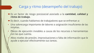 Carga y ritmo (desempeño del trabajo)
 Es un factor de riesgo psicosocial asociado a la cantidad, calidad y
ritmo de trabajo.
 Es decir, cuando hablamos de trabajadores que se enfrentan a:
• Una sobrecarga importante de labores o asignación insuficiente de las
mismas.
• Plazos de ejecución inviables a causa de los recursos o herramientas
con las que cuenta.
• Altos niveles de presión, improvisaciones o falta de información que le
ayude a ejecutar efectivamente sus tareas.
 