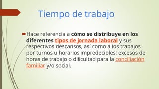 Tiempo de trabajo
Hace referencia a cómo se distribuye en los
diferentes tipos de jornada laboral y sus
respectivos descansos, así como a los trabajos
por turnos u horarios impredecibles; excesos de
horas de trabajo o dificultad para la conciliación
familiar y/o social.
 