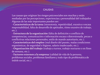 CAUSAS 
Las causas que originan los riesgos psicosociales son muchas y están 
mediadas por las percepciones, experiencias y personalidad del trabajador. 
Algunas de las más importantes pueden ser: 
- Características de la tarea (monotonía, repetitividad, excesiva o escasa 
responsabilidad, falta de desarrollo de aptitudes, ritmo excesivo de trabajo, 
etc.). 
- Estructura de la organización (falta de definición o conflicto de 
competencias, comunicación e información escasa o distorsionada, pocas o 
conflictivas relaciones personales, estilo de mando autoritario, etc.). 
- Características del empleo (mal diseño del puesto, malas condiciones 
ergonómicas, de seguridad o higiene, salario inadecuado, etc.). 
- Organización del trabajo (trabajo a turnos, trabajo nocturno o en fines 
de semana, etc.). 
- Factores externos a la empresa (calidad de vida de la persona, 
problemas sociales, problemas familiares y todo tipo de problemática de 
índole social, etc.). 
 