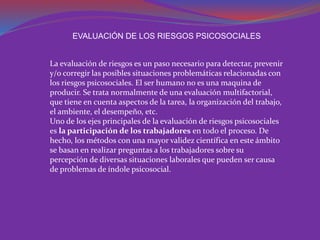 EVALUACIÓN DE LOS RIESGOS PSICOSOCIALES 
La evaluación de riesgos es un paso necesario para detectar, prevenir 
y/o corregir las posibles situaciones problemáticas relacionadas con 
los riesgos psicosociales. El ser humano no es una maquina de 
producir. Se trata normalmente de una evaluación multifactorial, 
que tiene en cuenta aspectos de la tarea, la organización del trabajo, 
el ambiente, el desempeño, etc. 
Uno de los ejes principales de la evaluación de riesgos psicosociales 
es la participación de los trabajadores en todo el proceso. De 
hecho, los métodos con una mayor validez científica en este ámbito 
se basan en realizar preguntas a los trabajadores sobre su 
percepción de diversas situaciones laborales que pueden ser causa 
de problemas de índole psicosocial. 
 