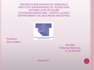 REPÚBLICA BOLIVARIANA DE VENEZUELA
INSTITUTO UNIVERSITARIO DE TECNOLOGÍA
“ANTONIO JOSÉ DE SUCRE”
EXTENSIÓN BARCELONA - PUERTO LA CRUZ
DEPARTAMENTO DE SEGURIDAD INDUSTRIAL
Profesora:
Diana Daboin
Bachiller:
Williannys Bárcenas
C.I:25.528.599
Marzo2017
 
