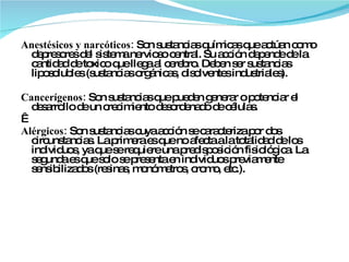 Anestésicos y narcóticos:  Son sustancias químicas que actúan como depresores del sistema nervioso central. Su acción depende de la cantidad de toxico que llega al cerebro. Deben ser sustancias liposolubles (sustancias orgánicas, disolventes industriales).   Cancerígenos:  Son sustancias que pueden generar o potenciar el desarrollo de un crecimiento desordenado de células.   Alérgicos:  Son sustancias cuya acción se caracteriza por dos circunstancias. La primera es que no afecta a la totalidad de los individuos, ya que se requiere una predisposición fisiológica. La segunda es que solo se presenta en individuos previamente sensibilizados (resinas, monómetros, cromo, etc.).  