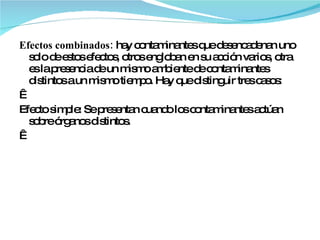 Efectos combinados:  hay contaminantes que desencadenan uno solo de estos efectos, otros engloban en su acción varios, otra es la presencia de un mismo ambiente de contaminantes distintos a un mismo tiempo. Hay que distinguir tres casos:   Efecto simple: Se presentan cuando los contaminantes actúan sobre órganos distintos.   