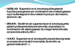 NIEBLAS:  Suspensión en el aire de pequeñas gotas de líquidos que se generan por condensación de un estado gaseoso o por la desintegración de un estado liquido por atomización, ebullición, etc. BRUMA:  Se definen así suspensiones en el aire de pequeñas gotas liquidas apreciables a simple vista, originada por la condensación del estado gaseoso. Su margen de tamaño esta comprendido entre 2 y 60  uS. HUMO:  Suspensión en el aire de partículas solidas originadas en proceso de combustión incompleta. Su tamaño  es generalmente de 0,1  uS. 